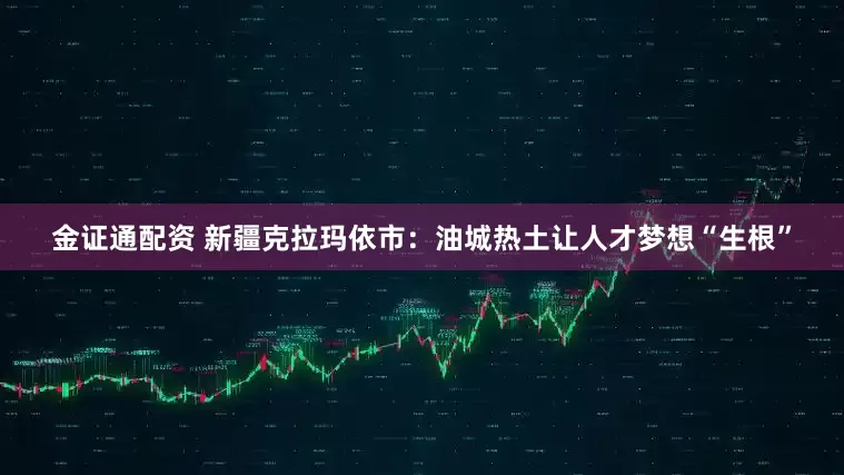 金证通配资 新疆克拉玛依市：油城热土让人才梦想“生根”