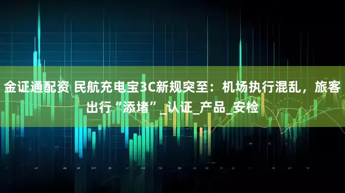 金证通配资 民航充电宝3C新规突至：机场执行混乱，旅客出行“添堵”_认证_产品_安检
