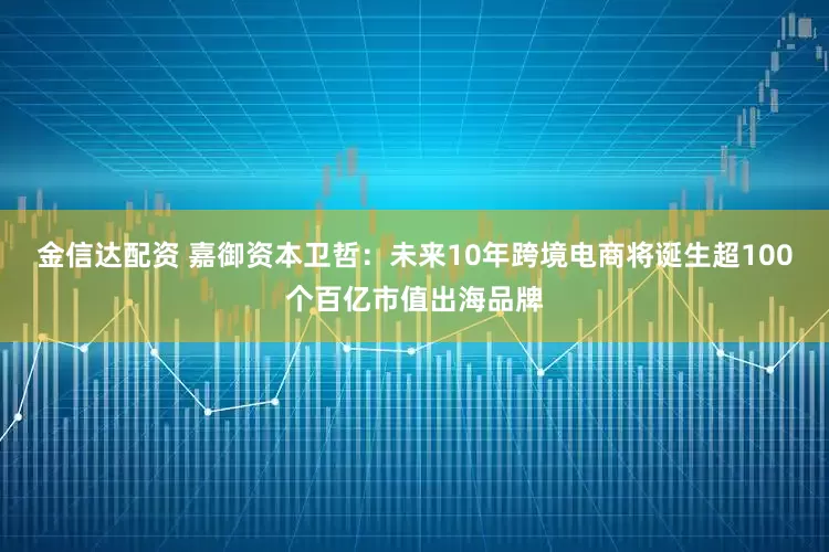 金信达配资 嘉御资本卫哲：未来10年跨境电商将诞生超100个百亿市值出海品牌