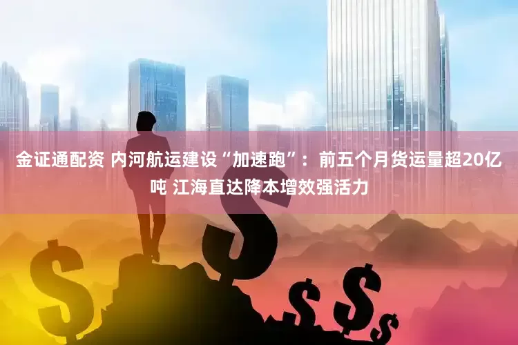 金证通配资 内河航运建设“加速跑”：前五个月货运量超20亿吨 江海直达降本增效强活力
