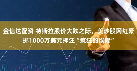 金信达配资 特斯拉股价大跌之际，美炒股网红豪掷1000万美元押注“疯狂的埃隆”