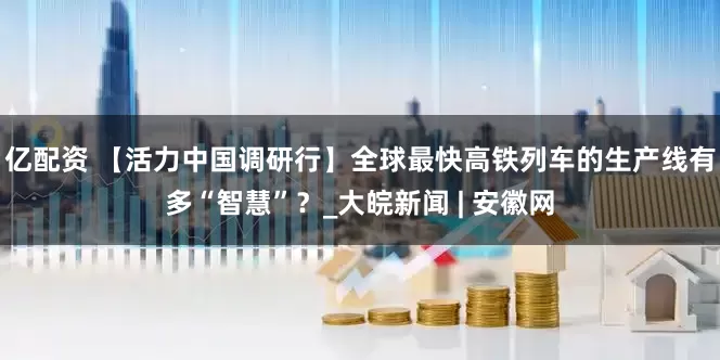 亿配资 【活力中国调研行】全球最快高铁列车的生产线有多“智慧”？_大皖新闻 | 安徽网