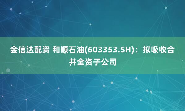 金信达配资 和顺石油(603353.SH):拟吸收合并全资子公司