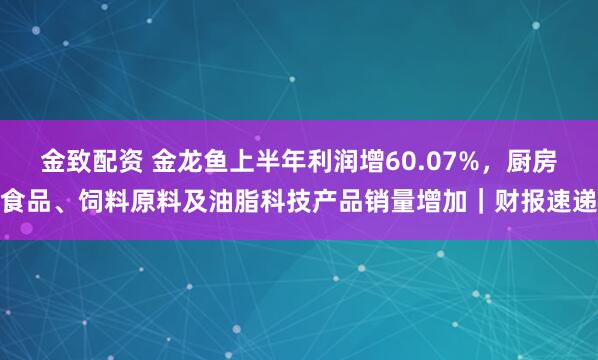 金致配资 金龙鱼上半年利润增60.07%，厨房食品、饲料原料及油脂科技产品销量增加｜财报速递