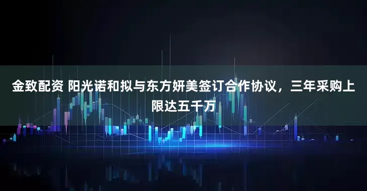 金致配资 阳光诺和拟与东方妍美签订合作协议，三年采购上限达五千万