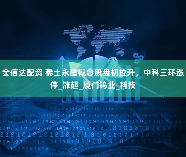 金信达配资 稀土永磁概念股盘初拉升，中科三环涨停_涨超_厦门钨业_科技
