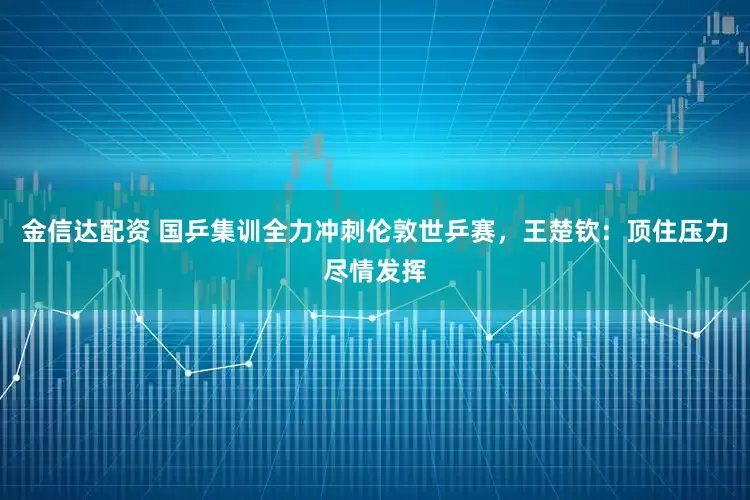 金信达配资 国乒集训全力冲刺伦敦世乒赛，王楚钦：顶住压力尽情发挥