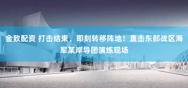 金致配资 打击结束，即刻转移阵地！直击东部战区海军某岸导团演练现场