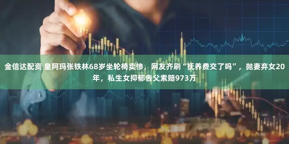 金信达配资 皇阿玛张铁林68岁坐轮椅卖惨，网友齐刷“抚养费交了吗”，抛妻弃女20年，私生女抑郁告父索赔973万